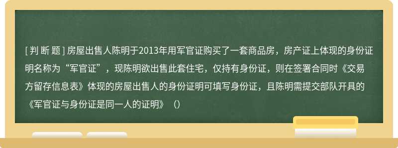 房屋出售人陈明于2013年用军官证购买了一套商品房，房产证上体现的身份证明名称为“军官证”，现陈明欲出售此套住宅，仅持有身份证，则在签署合同时《交易方留存信息表》体现的房屋出售人的身份证明可填写身份证，且陈明需提交部队开具的《军官证与身份证是同一人的证明》（）