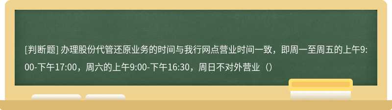 办理股份代管还原业务的时间与我行网点营业时间一致，即周一至周五的上午9:00-下午17:00，周六的上午9:00-下午16:30，周日不对外营业（）