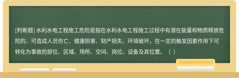 水利水电工程施工危险是指在水利水电工程施工过程中有潜在能量和物质释放危险的、可造成人员伤亡、健康损害、财产损失、环境破坏，在一定的触发因素作用下可转化为事故的部位、区域、场所、空间、岗位、设备及其位置。（  ）