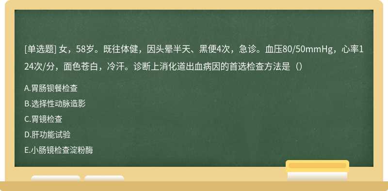 女，58岁。既往体健，因头晕半天、黑便4次，急诊。血压80/50mmHg，心率124次/分，面色苍白，冷汗。诊断上消化道出血病因的首选检查方法是（）