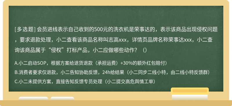 会员进线表示自己收到的500元的洗衣机是荣事达的，表示该商品出现侵权问题，要求退款处理，小二查看该商品名称叫志高xxx，详情页品牌名称荣事达xxx，小二查询该商品属于“侵权”打标产品，小二应做哪些动作？（）