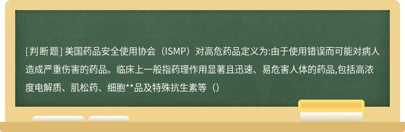 美国药品安全使用协会（ISMP）对高危药品定义为:由于使用错误而可能对病人造成严重伤害的药品。临床上一般指药理作用显著且迅速、易危害人体的药品,包括高浓度电解质、肌松药、细胞**品及特殊抗生素等（）