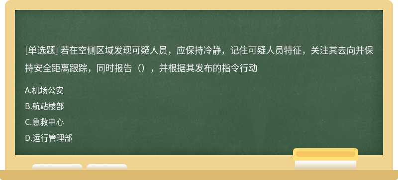 若在空侧区域发现可疑人员，应保持冷静，记住可疑人员特征，关注其去向并保持安全距离跟踪，同时报告（），并根据其发布的指令行动