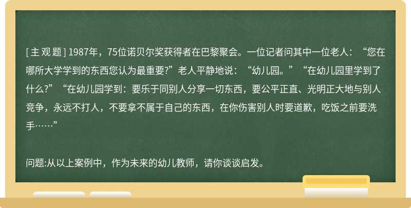 1987年，75位诺贝尔奖获得者在巴黎聚会。一位记者问其中一位老人：“您在哪所大学学到的东西您认为最重要?”老人平静地说：“幼儿园。”“在幼儿园里学到了什么?”“在幼儿园学到：要乐于同别人分享一切东西，要公平正直、光明正大地与别人竞争，永远不打人，不要拿不属于自己的东西，在你伤害别人时要道歉，吃饭之前要洗手……”问题:从以上案例中，作为未来的幼儿教师，请你谈谈启发。