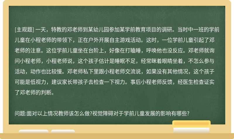 一天，特教的邓老师到某幼儿园参加某学前教育项目的调研。当时中一班的学前儿童在小程老师的带领下，正在户外开展自主游戏活动。这时，一位学前儿童引起了邓老师的注意。这位学前儿童坐在台阶上，好像在打瞌睡，呼唤他也没反应。邓老师就询问小程老师，小程老师说，这个孩子估计是睡眠不足，经常眯着眼睛坐着，不怎么参与活动，动作也比较慢。邓老师私下里跟小程老师交流说，如果没有其他情况，这个孩子可能是低视力，建议家长带孩子去检查一下视力。事后小程老师反馈，经医生检查证实了邓老师的判断。问题:面对以上情况教师该怎么做?视觉障碍对于学前儿童发展的影响有哪些?