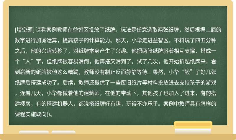 请看案例教师在益智区投放了纸牌，玩法是任意选取两张纸牌，然后根据上面的数字进行加减运算，提高孩子的计算能力。那天，小华走进益智区，不料玩了四五分钟之后，他的兴趣转移了，对纸牌本身产生了兴趣。他把两张纸牌斜着相互支撑，搭成一个“人”字，但纸牌很容易滑倒，他再搭又滑到了。试了几次，他开始折起纸牌来，看到崭新的纸牌被他这么糟蹋，教师没有制止反而静静等待。果然，小华“毁”了好几张纸牌后搭建成功了。后续，教师还提供了一些废旧纸片等材料投放进去支持孩子的游戏。连着几天，小华都做着他的建筑师，在他的带动下，其他孩子也加入了进来，有的搭建楼房，有的搭建机器人，都说搭纸牌好有趣，玩得不亦乐乎。案例中教师具有怎样的课程实施取向()。