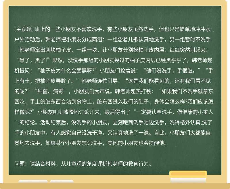 班上的一些小朋友不喜欢洗手，有些小朋友虽然洗手，但也只是简单地冲冲水。户外活动后，韩老师把小朋友分成两组：一组念着儿歌认真地洗手，另一组暂时不洗手。韩老师拿出两块柚子皮，一组一块，让小朋友分别摸柚子皮内层，红红突然叫起来：“黑了，黑了!”果然，没洗手那组的小朋友摸过的柚子皮内层已经黑乎乎了，韩老师趁机提问：“柚子皮为什么会变黑呀?”小朋友们抢着说：“他们没洗手，手很脏。”“手上有土，把柚子皮弄脏了。”韩老师连忙引导：“这是我们能看见的，还有我们看不见的呢?”“细菌、病毒”，小朋友们大声说。韩老师趁热打铁：“如果我们不洗手就拿东西吃，手上的脏东西会沾到食物上，脏东西进入我们的肚子，身体会怎么样?我们应该怎样做呢?”小朋友叽叽喳喳地讨论开来，最后得出了“一定要认真洗手，做健康的小主人”的结论。活动结束后，没洗手的小朋友，立刻跑到洗手池边洗手，洗得格外认真;洗了手的小朋友中，有人感觉自己没洗干净，又认真地洗了一遍。自此，小朋友们大都能自觉地去洗手，如果某个小朋友忘记洗手，其他的小朋友也会提醒他。问题：请结合材料，从儿童观的角度评析韩老师的教育行为。