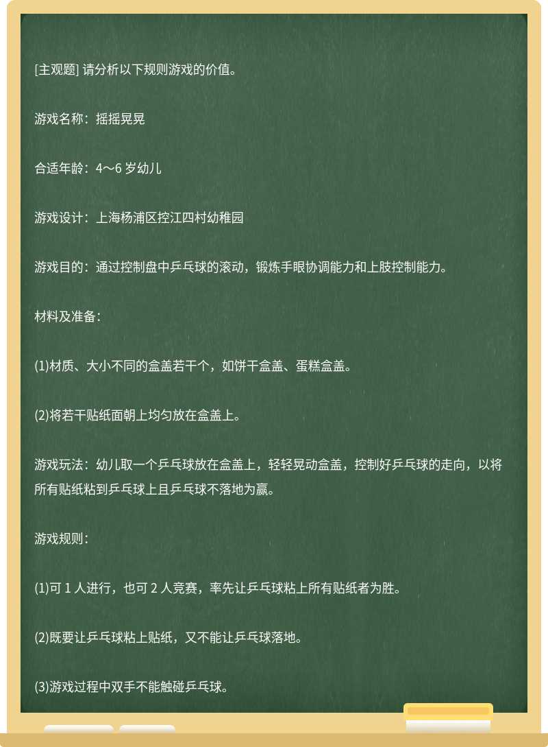 请分析以下规则游戏的价值。游戏名称：摇摇晃晃合适年龄：4～6 岁幼儿游戏设计：上海杨浦区控江四村幼稚园游戏目的：通过控制盘中乒乓球的滚动，锻炼手眼协调能力和上肢控制能力。材料及准备：(1)材质、大小不同的盒盖若干个，如饼干盒盖、蛋糕盒盖。(2)将若干贴纸面朝上均匀放在盒盖上。游戏玩法：幼儿取一个乒乓球放在盒盖上，轻轻晃动盒盖，控制好乒乓球的走向，以将所有贴纸粘到乒乓球上且乒乓球不落地为赢。游戏规则：(1)可 1 人进行，也可 2 人竞赛，率先让乒乓球粘上所有贴纸者为胜。(2)既要让乒乓球粘上贴纸，又不能让乒乓球落地。(3)游戏过程中双手不能触碰乒乓球。