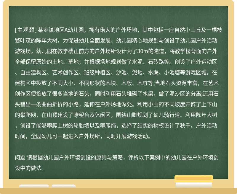 某乡镇地区A幼儿园，拥有偌大的户外场地，其中包括一座自然小山丘及一棵枝繁叶茂的陈年大树。为促进幼儿全面发展，幼儿园精心地规划与创设了幼儿园户外活动游戏场。幼儿园在教学楼正前方的户外场所设计为了30m的跑道，将教学楼背面的户外全部保留原始的土地、草地，并根据场地规划做了水泥、石砖路等。创设了户外运动区、自由建构区、艺术创作区、班级种植区、沙池、泥地、水渠、小池塘等游戏区域。在建构区中投放了不同大小、不同形状的木块、木板、木桩等;当地石头资源丰富，在艺术创作区便投放了很多当地的石头，同时利用石头堆砌了水渠，做了泥沙区的分离;还用石头铺出一条曲曲折折的小路，延伸在户外场地深处。利用小山的不同坡度开辟了上下山的攀爬网，在山顶建设了瞭望台及休闲区，围绕山脚规划了幼儿骑行道。利用陈年大树，创设了能够攀爬上树的轮胎墙以及攀爬绳，选择了结实的树杈设计了秋千。户外活动时间，全园幼儿可一起进入户外场所，同时开展游戏活动。问题:请根据幼儿园户外环境创设的原则与策略，评析以下案例中的幼儿园在户外环境创设中的做法。