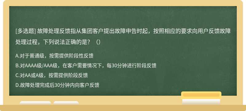 故障处理反馈指从集团客户提出故障申告时起，按照相应的要求向用户反馈故障处理过程，下列说法正确的是？（）