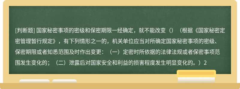 国家秘密事项的密级和保密期限一经确定，就不能改变（）（根据《国家秘密定密管理暂行规定》，有下列情形之一的，机关单位应当对所确定国家秘密事项的密级、保密期限或者知悉范围及时作出变更：（一）定密时所依据的法律法规或者保密事项范围发生变化的；（二）泄露后对国家安全和利益的损害程度发生明显变化的。）2