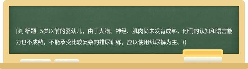 5岁以前的婴幼儿，由于大脑、神经、肌肉尚未发育成熟，他们的认知和语言能力也不成熟，不能承受比较复杂的排尿训练，应以使用纸尿裤为主。()