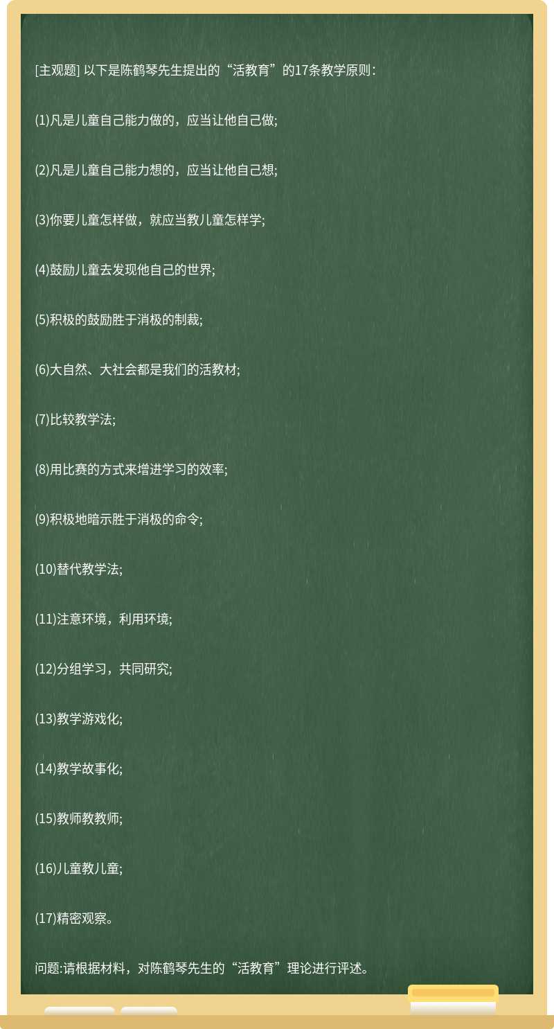 以下是陈鹤琴先生提出的“活教育”的17条教学原则：(1)凡是儿童自己能力做的，应当让他自己做;(2)凡是儿童自己能力想的，应当让他自己想;(3)你要儿童怎样做，就应当教儿童怎样学;(4)鼓励儿童去发现他自己的世界;(5)积极的鼓励胜于消极的制裁;(6)大自然、大社会都是我们的活教材;(7)比较教学法;(8)用比赛的方式来增进学习的效率;(9)积极地暗示胜于消极的命令;(10)替代教学法;(11)注意环境，利用环境;(12)分组学习，共同研究;(13)教学游戏化;(14)教学故事化;(15)教师教教师;(16)儿童教儿童;(17)精密观察。问题:请根据材料，对陈鹤琴先生的“活教育”理论进行评述。