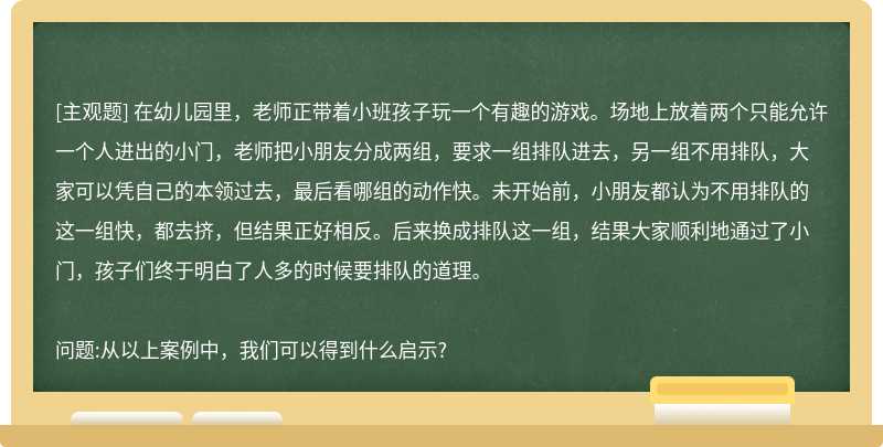 在幼儿园里，老师正带着小班孩子玩一个有趣的游戏。场地上放着两个只能允许一个人进出的小门，老师把小朋友分成两组，要求一组排队进去，另一组不用排队，大家可以凭自己的本领过去，最后看哪组的动作快。未开始前，小朋友都认为不用排队的这一组快，都去挤，但结果正好相反。后来换成排队这一组，结果大家顺利地通过了小门，孩子们终于明白了人多的时候要排队的道理。问题:从以上案例中，我们可以得到什么启示?