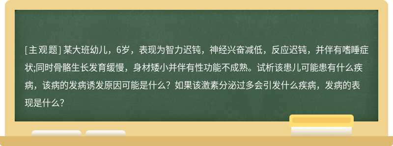 某大班幼儿，6岁，表现为智力迟钝，神经兴奋减低，反应迟钝，并伴有嗜睡症状;同时骨骼生长发育缓慢，身材矮小并伴有性功能不成熟。试析该患儿可能患有什么疾病，该病的发病诱发原因可能是什么？如果该激素分泌过多会引发什么疾病，发病的表现是什么？