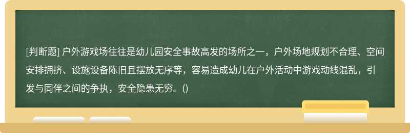 户外游戏场往往是幼儿园安全事故高发的场所之一，户外场地规划不合理、空间安排拥挤、设施设备陈旧且摆放无序等，容易造成幼儿在户外活动中游戏动线混乱，引发与同伴之间的争执，安全隐患无穷。()