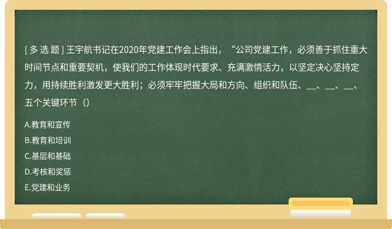 王宇航书记在2020年党建工作会上指出，“公司党建工作，必须善于抓住重大时间节点和重要契机，使我们的工作体现时代要求、充满激情活力，以坚定决心坚持定力，用持续胜利激发更大胜利；必须牢牢把握大局和方向、组织和队伍、__、__、__、五个关键环节（）