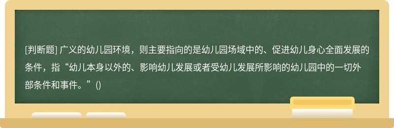 广义的幼儿园环境，则主要指向的是幼儿园场域中的、促进幼儿身心全面发展的条件，指“幼儿本身以外的、影响幼儿发展或者受幼儿发展所影响的幼儿园中的一切外部条件和事件。”()