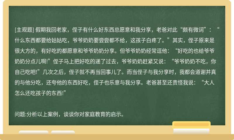 假期我回老家，侄子有什么好东西总愿意和我分享，老爸对此“颇有微词”：“什么东西都要给姑姑吃，爷爷奶奶要尝尝都不给，这孩子白疼了。”其实，侄子原来是很大方的，有好吃的都愿意和爷爷奶奶分享。但爷爷奶奶经常逗他：“好吃的也给爷爷奶奶分点儿啊!”侄子马上把好吃的递了过去，爷爷奶奶赶紧又说：“爷爷奶奶不吃，你自己吃吧!”几次之后，侄子就不再当回事儿了。而当侄子与我分享时，我都会道谢并真的与他分吃，还夸他的东西好吃，侄子也乐意与我分享。老爸甚至还责怪我说：“大人怎么还吃孩子的东西!”问题:分析以上案例，谈谈你对家庭教育的启示。