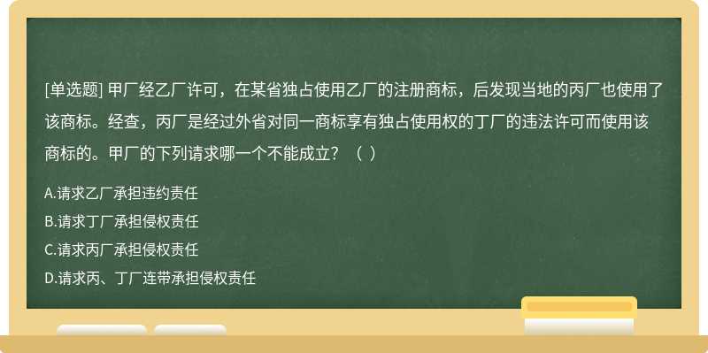 甲厂经乙厂许可，在某省独占使用乙厂的注册商标，后发现当地的丙厂也使用了该商标。经查，丙厂是经过外省对同一商标享有独占使用权的丁厂的违法许可而使用该商标的。甲厂的下列请求哪一个不能成立？（  ）