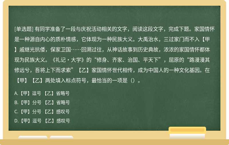 有同学准备了一段与庆祝活动相关的文字，阅读这段文字，完成下题。家国情怀是一种源自内心的质朴情感，它体现为一种民族大义。大禹治水，三过家门而不入【甲】戚继光抗倭，保家卫国……回溯过往，从神话故事到历史典故，浓浓的家国情怀都体现为民族大义。《礼记•大学》的“修身、齐家、治国、平天下”，屈原的“路漫漫其修远兮，吾将上下而求索”【乙】家国情怀世代相传，成为中国人的一种文化基因。在【甲】【乙】两处填入标点符号，最恰当的一项是（）。