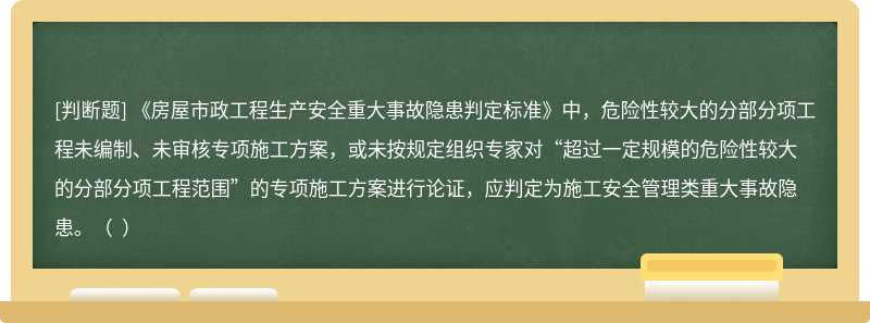 《房屋市政工程生产安全重大事故隐患判定标准》中，危险性较大的分部分项工程未编制、未审核专项施工方案，或未按规定组织专家对“超过一定规模的危险性较大的分部分项工程范围”的专项施工方案进行论证，应判定为施工安全管理类重大事故隐患。（  ）