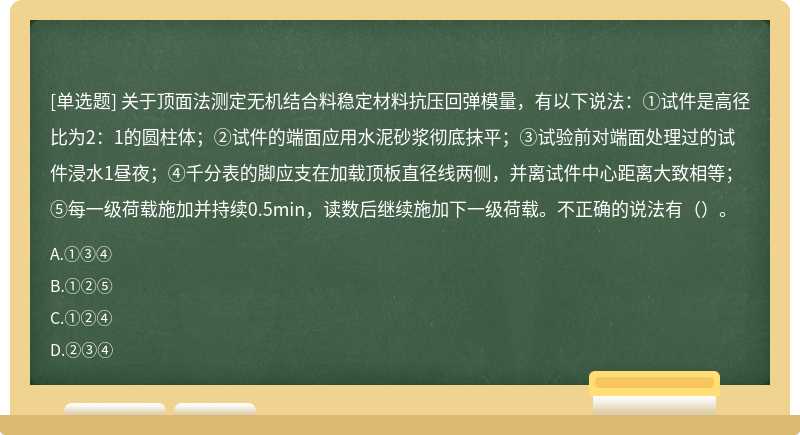 关于顶面法测定无机结合料稳定材料抗压回弹模量，有以下说法：①试件是高径比为2：1的圆柱体；②试件的端面应用水泥砂浆彻底抹平；③试验前对端面处理过的试件浸水1昼夜；④千分表的脚应支在加载顶板直径线两侧，并离试件中心距离大致相等；⑤每一级荷载施加并持续0.5min，读数后继续施加下一级荷载。不正确的说法有（）。