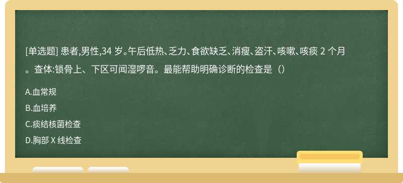 患者,男性,34 岁。午后低热、乏力、食欲缺乏、消瘦、盗汗、咳嗽、咳痰 2 个月。查体:锁骨上、下区可闻湿啰音。最能帮助明确诊断的检查是（）