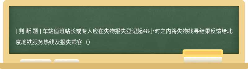 车站值班站长或专人应在失物报失登记起48小时之内将失物找寻结果反馈给北京地铁服务热线及报失乘客（）