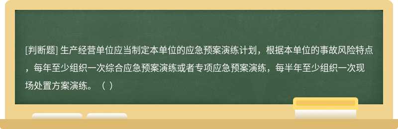 生产经营单位应当制定本单位的应急预案演练计划，根据本单位的事故风险特点，每年至少组织一次综合应急预案演练或者专项应急预案演练，每半年至少组织一次现场处置方案演练。（  ）