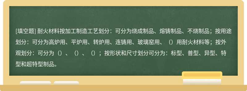 耐火材料按加工制造工艺划分：可分为烧成制品、熔铸制品、不烧制品；按用途划分：可分为高炉用、平炉用、转炉用、连铸用、玻璃窑用、（）用耐火材料等；按外观划分：可分为（）、（）、（）；按形状和尺寸划分可分为：标型、普型、异型、特型和超特型制品。