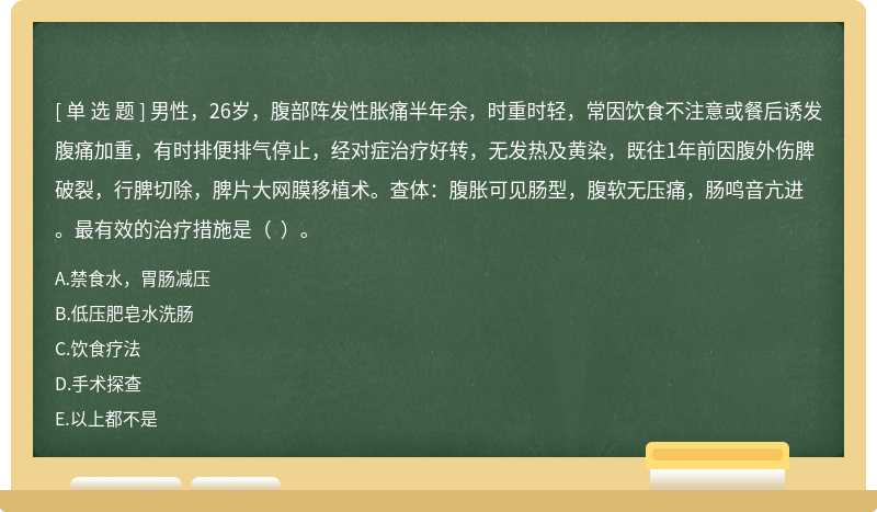 男性，26岁，腹部阵发性胀痛半年余，时重时轻，常因饮食不注意或餐后诱发腹痛加重，有时排便排气停止，经对症治疗好转，无发热及黄染，既往1年前因腹外伤脾破裂，行脾切除，脾片大网膜移植术。查体：腹胀可见肠型，腹软无压痛，肠鸣音亢进。最有效的治疗措施是（  ）。