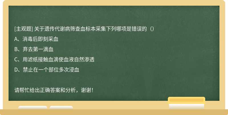 关于遗传代谢病筛查血标本采集下列哪项是错误的（）A、消毒后即刻采血B、弃去第一滴血C、用滤纸接触血滴使血液自然渗透D、禁止在一个部位多次浸血请帮忙给出正确答案和分析，谢谢！