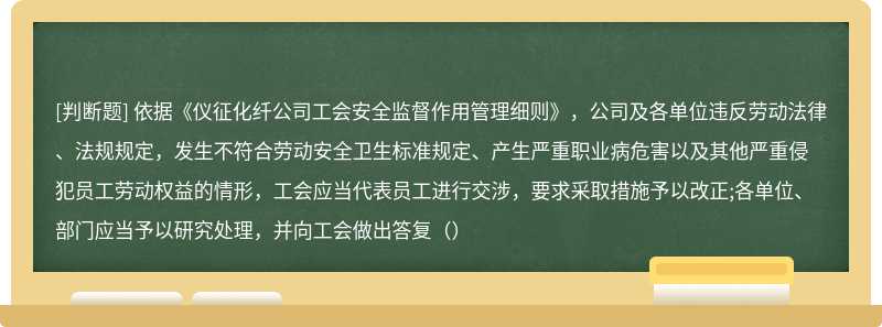 依据《仪征化纤公司工会安全监督作用管理细则》，公司及各单位违反劳动法律、法规规定，发生不符合劳动安全卫生标准规定、产生严重职业病危害以及其他严重侵犯员工劳动权益的情形，工会应当代表员工进行交涉，要求采取措施予以改正;各单位、部门应当予以研究处理，并向工会做出答复（）