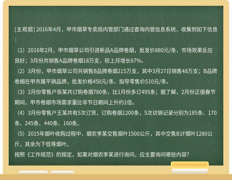 2016年4月，甲市烟草专卖局内管部门通过查询内管信息系统，收集到如下信息：（1）2016年2月，甲市烟草公司引进新品A品牌卷烟，批发价880元/条，市场效果反应良好；3月份共销售A品牌卷烟18万支，较上月增长67%。（2）3月份，甲市烟草公司共销售B品牌卷烟215万支，其中3月27日销售48万支；B品牌卷烟在甲市属平销品牌，批发价格450元/条，指导零售价510元/条。（3）2月份零售户张某共订购卷烟780条，比1月份多订495条；据了解，2月份正值春节期间，甲市卷烟市场需求量比非节日期间上升约1倍。（4）3月份零售户王某共有5次订货，订购卷烟1200条，5次访销记录分别为185条、170条、245条、440条、160条。（5）2015年烟叶收购过程中，烟农李某交售烟叶1500公斤，其中交售B1F烟叶1280公斤，其余为下低等烟叶。按照《工作规范》的规定，如果对烟农李某进行询问，应主要询问哪些内容？