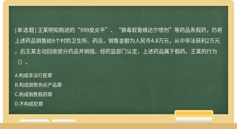 王某明知购进的“999皮炎平”、“狼毒软膏维达宁喷剂”等药品系假药，仍将上述药品销售给6个村的卫生所、药店，销售金额为人民币4.8万元，从中非法获利2万元。后王某主动回收部分药品并销毁。经药监部门认定，上述药品属于假药。王某的行为（）。