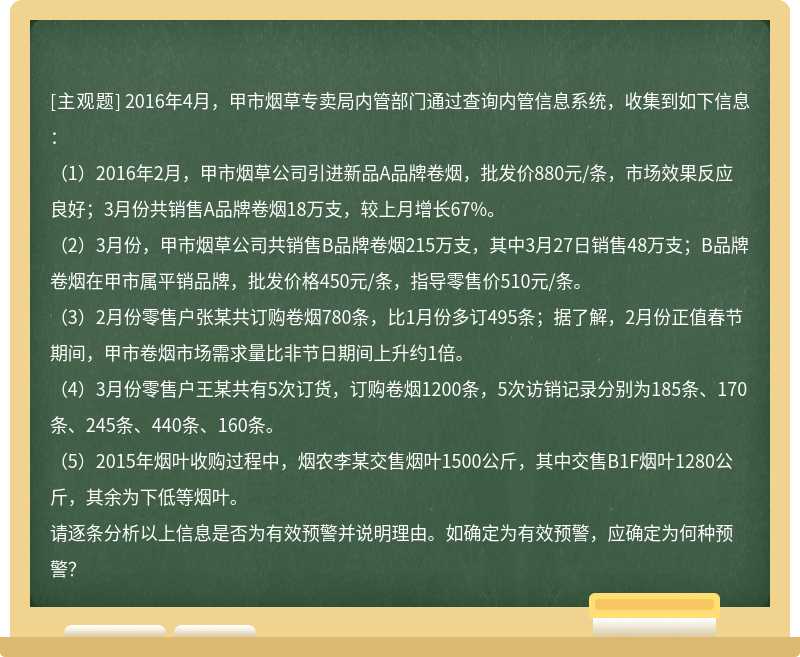 2016年4月，甲市烟草专卖局内管部门通过查询内管信息系统，收集到如下信息：（1）2016年2月，甲市烟草公司引进新品A品牌卷烟，批发价880元/条，市场效果反应良好；3月份共销售A品牌卷烟18万支，较上月增长67%。（2）3月份，甲市烟草公司共销售B品牌卷烟215万支，其中3月27日销售48万支；B品牌卷烟在甲市属平销品牌，批发价格450元/条，指导零售价510元/条。（3）2月份零售户张某共订购卷烟780条，比1月份多订495条；据了解，2月份正值春节期间，甲市卷烟市场需求量比非节日期间上升约1倍。（4）3月份零售户王某共有5次订货，订购卷烟1200条，5次访销记录分别为185条、170条、245条、440条、160条。（5）2015年烟叶收购过程中，烟农李某交售烟叶1500公斤，其中交售B1F烟叶1280公斤，其余为下低等烟叶。请逐条分析以上信息是否为有效预警并说明理由。如确定为有效预警，应确定为何种预警？