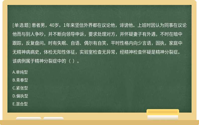 患者男，40岁。1年来坚信外界都在议论他，诽谤他。上班时因认为同事在议论他而与别人争吵，并不断向领导申诉，要求处理对方，并怀疑妻子有外遇，不时在暗中跟踪，反复盘问。时有失眠、自语、偶尔有自笑，平时性格内向少言语，固执，家庭中无精神病病史，体检无阳性体征，实验室检查无异常，经精神检查怀疑是精神分裂症。该病例属于精神分裂症中的（  ）。