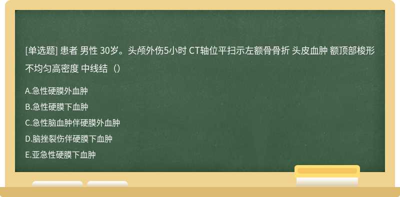 患者 男性 30岁。头颅外伤5小时 CT轴位平扫示左额骨骨折 头皮血肿 额顶部梭形不均匀高密度 中线结（）