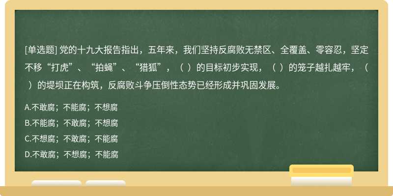 党的十九大报告指出，五年来，我们坚持反腐败无禁区、全覆盖、零容忍，坚定不移“打虎”、“拍蝇”、“猎狐”，（  ）的目标初步实现，（  ）的笼子越扎越牢，（  ）的堤坝正在构筑，反腐败斗争压倒性态势已经形成并巩固发展。