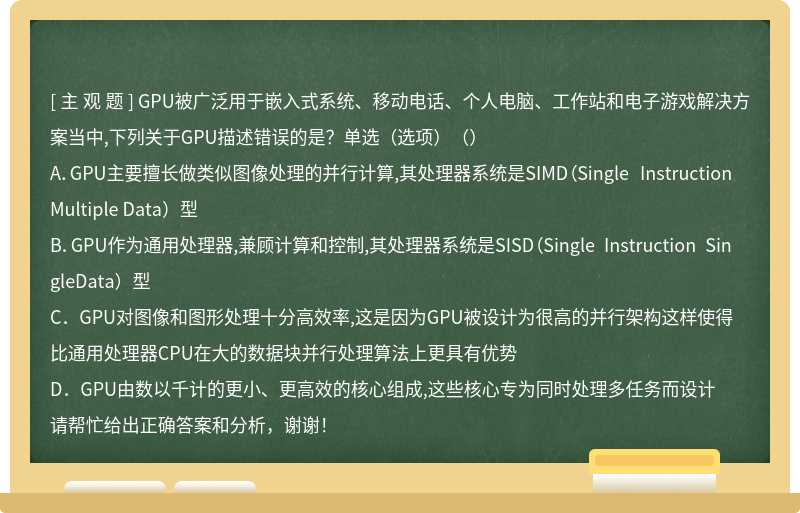 GPU被广泛用于嵌入式系统、移动电话、个人电脑、工作站和电子游戏解决方案当中,下列关于GPU描述错误的是？单选（选项）（）A．GPU主要擅长做类似图像处理的并行计算,其处理器系统是SIMD（Single InstructionMultiple Data）型B．GPU作为通用处理器,兼顾计算和控制,其处理器系统是SISD（Single Instruction SingleData）型C．GPU对图像和图形处理十分高效率,这是因为GPU被设计为很高的并行架构这样使得比通用处理器CPU在大的数据块并行处理算法上更具有优势D．GPU由数以千计的更小、更高效的核心组成,这些核心专为同时处理多任务而设计请帮忙给出正确答案和分析，谢谢！