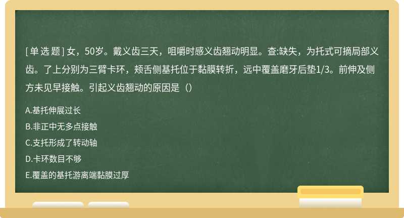 女，50岁。戴义齿三天，咀嚼时感义齿翘动明显。查:缺失，为托式可摘局部义齿。了上分别为三臂卡环，颊舌侧基托位于黏膜转折，远中覆盖磨牙后垫1/3。前伸及侧方未见早接触。引起义齿翘动的原因是（）