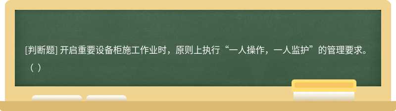 开启重要设备柜施工作业时，原则上执行“一人操作，一人监护”的管理要求。（  ）