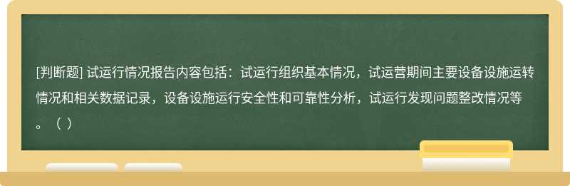 试运行情况报告内容包括：试运行组织基本情况，试运营期间主要设备设施运转情况和相关数据记录，设备设施运行安全性和可靠性分析，试运行发现问题整改情况等。（  ）