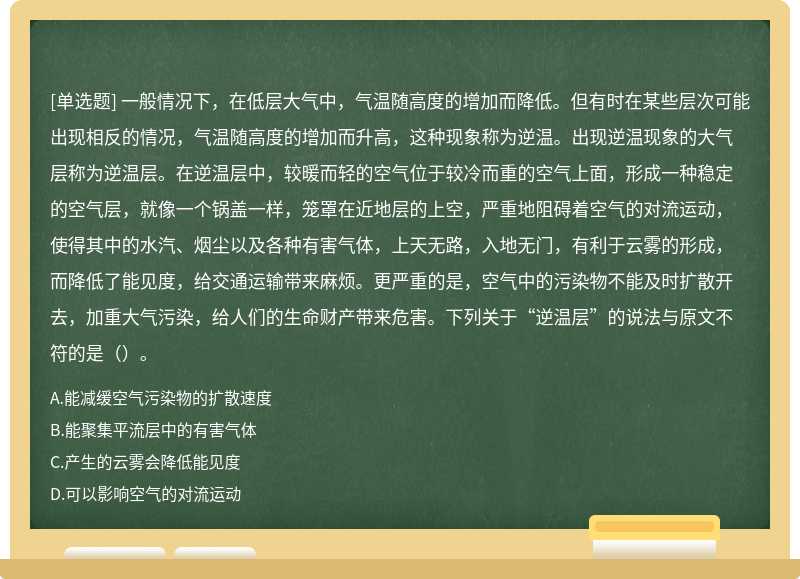 一般情况下，在低层大气中，气温随高度的增加而降低。但有时在某些层次可能出现相反的情况，气温随高度的增加而升高，这种现象称为逆温。出现逆温现象的大气层称为逆温层。在逆温层中，较暖而轻的空气位于较冷而重的空气上面，形成一种稳定的空气层，就像一个锅盖一样，笼罩在近地层的上空，严重地阻碍着空气的对流运动，使得其中的水汽、烟尘以及各种有害气体，上天无路，入地无门，有利于云雾的形成，而降低了能见度，给交通运输带来麻烦。更严重的是，空气中的污染物不能及时扩散开去，加重大气污染，给人们的生命财产带来危害。下列关于“逆温层”的说法与原文不符的是（）。