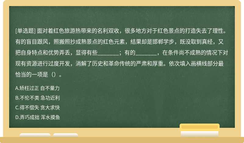 面对着红色旅游热带来的名利双收，很多地方对于红色景点的打造失去了理性。有的盲目跟风，照搬照抄成熟景点的红色元素，结果却是邯郸学步，既没取到真经，又把自身特点和优势弄丢，显得有些_______；有的_______，在条件尚不成熟的情况下对现有资源进行过度开发，消解了历史和革命传统的严肃和厚重。依次填入画横线部分最恰当的一项是（）。