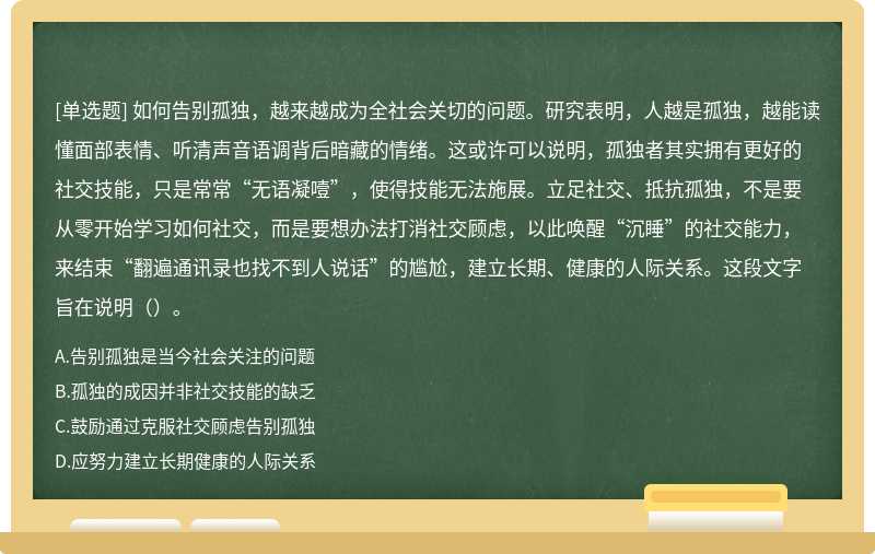 如何告别孤独，越来越成为全社会关切的问题。研究表明，人越是孤独，越能读懂面部表情、听清声音语调背后暗藏的情绪。这或许可以说明，孤独者其实拥有更好的社交技能，只是常常“无语凝噎”，使得技能无法施展。立足社交、抵抗孤独，不是要从零开始学习如何社交，而是要想办法打消社交顾虑，以此唤醒“沉睡”的社交能力，来结束“翻遍通讯录也找不到人说话”的尴尬，建立长期、健康的人际关系。这段文字旨在说明（）。