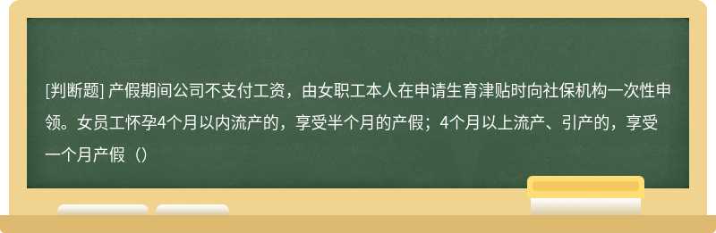 产假期间公司不支付工资，由女职工本人在申请生育津贴时向社保机构一次性申领。女员工怀孕4个月以内流产的，享受半个月的产假；4个月以上流产、引产的，享受一个月产假（）