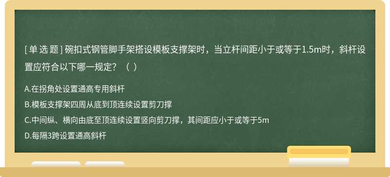 碗扣式钢管脚手架搭设模板支撑架时，当立杆间距小于或等于1.5m时，斜杆设置应符合以下哪一规定？（  ）