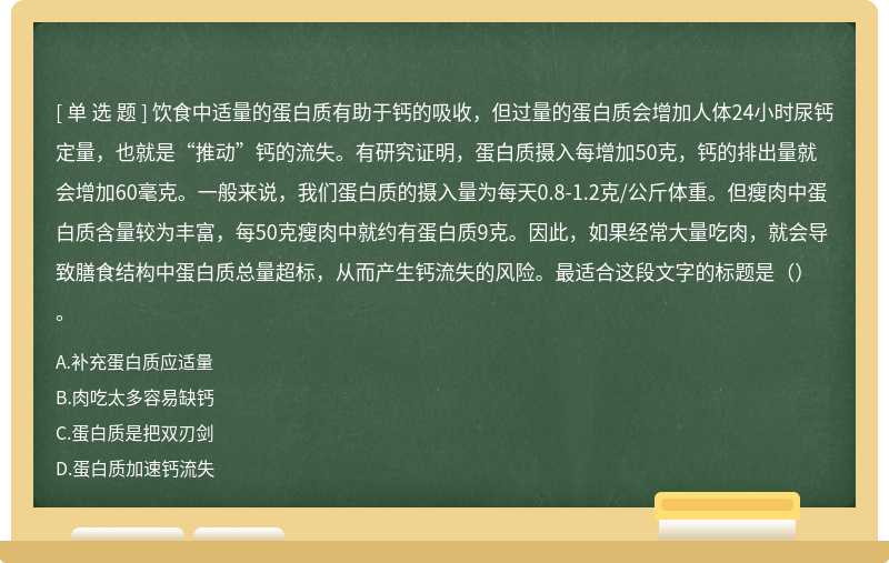 饮食中适量的蛋白质有助于钙的吸收，但过量的蛋白质会增加人体24小时尿钙定量，也就是“推动”钙的流失。有研究证明，蛋白质摄入每增加50克，钙的排出量就会增加60毫克。一般来说，我们蛋白质的摄入量为每天0.8-1.2克/公斤体重。但瘦肉中蛋白质含量较为丰富，每50克瘦肉中就约有蛋白质9克。因此，如果经常大量吃肉，就会导致膳食结构中蛋白质总量超标，从而产生钙流失的风险。最适合这段文字的标题是（）。